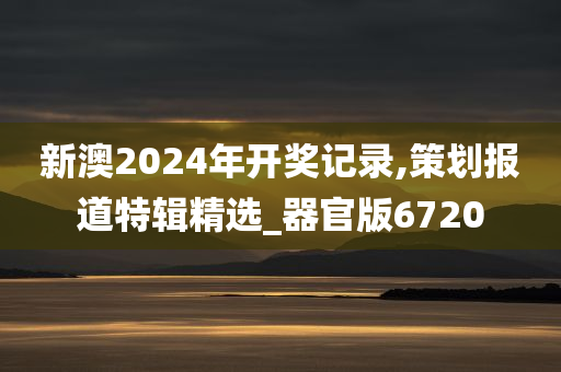 新澳2024年开奖记录,策划报道特辑精选_器官版6720