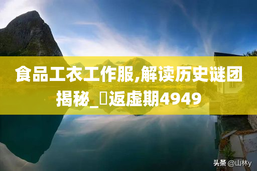 食品工衣工作服,解读历史谜团揭秘_‌返虚期4949