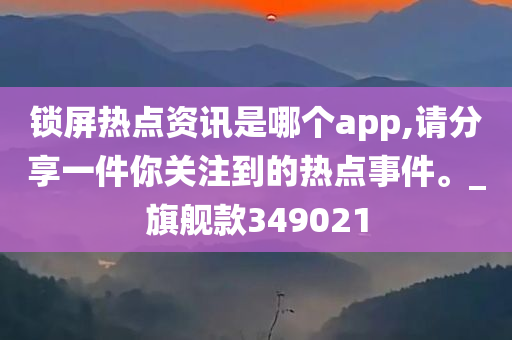 锁屏热点资讯是哪个app,请分享一件你关注到的热点事件。_旗舰款349021