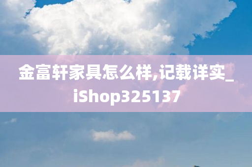 金富轩家具怎么样,记载详实_iShop325137