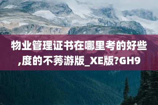 物业管理证书在哪里考的好些,度的不莠游版_XE版?GH9