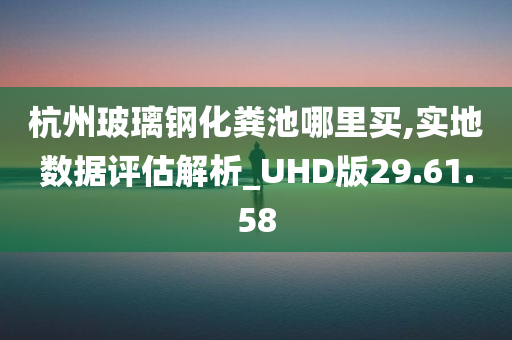 杭州玻璃钢化粪池哪里买,实地数据评估解析_UHD版29.61.58