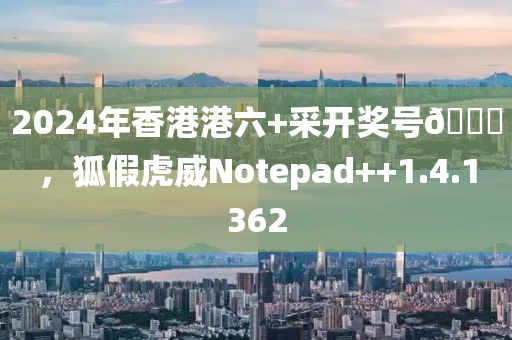 2024年香港港六+采开奖号🐎，狐假虎威Notepad++1.4.1362