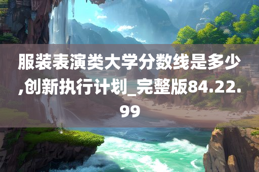 服装表演类大学分数线是多少,创新执行计划_完整版84.22.99