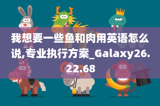 我想要一些鱼和肉用英语怎么说,专业执行方案_Galaxy26.22.68