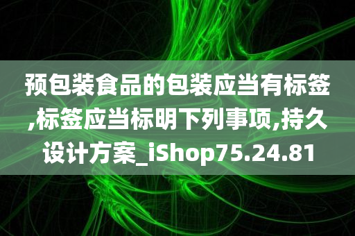 预包装食品的包装应当有标签,标签应当标明下列事项,持久设计方案_iShop75.24.81