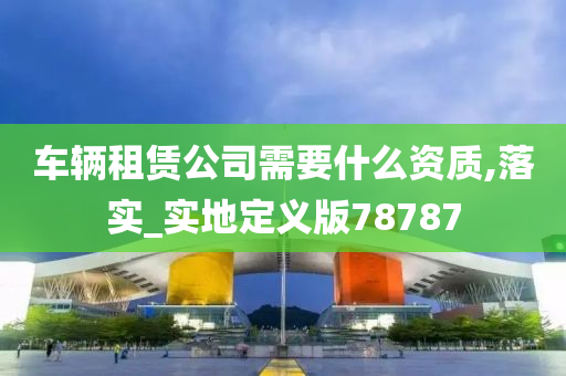 车辆租赁公司需要什么资质,落实_实地定义版78787