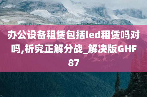 办公设备租赁包括led租赁吗对吗,析究正解分战_解决版GHF87