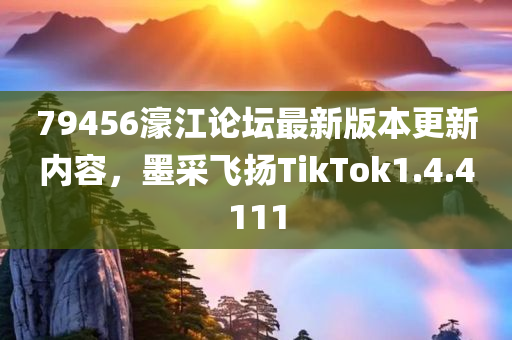 79456濠江论坛最新版本更新内容，墨采飞扬TikTok1.4.4111