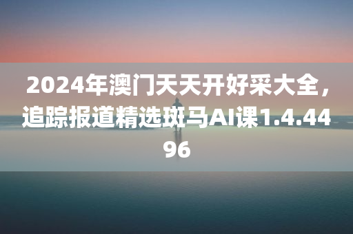 2024年澳门天天开好采大全，追踪报道精选斑马AI课1.4.4496