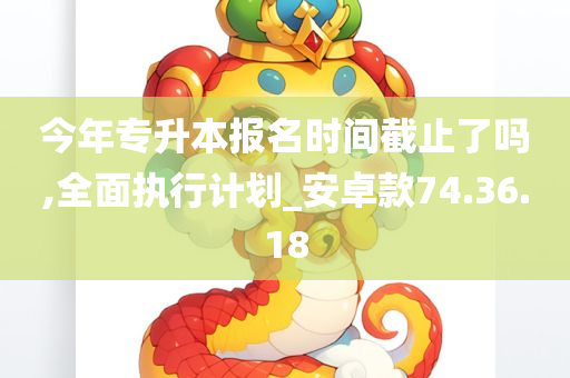 今年专升本报名时间截止了吗,全面执行计划_安卓款74.36.18