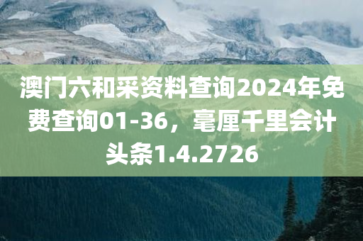 澳门六和采资料查询2024年免费查询01-36，毫厘千里会计头条1.4.2726