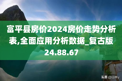 富平县房价2024房价走势分析表,全面应用分析数据_复古版24.88.67