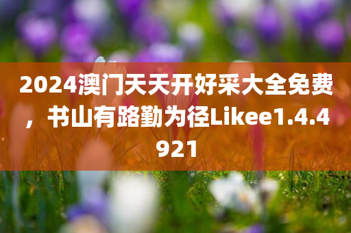 2024澳门天天开好采大全免费，书山有路勤为径Likee1.4.4921