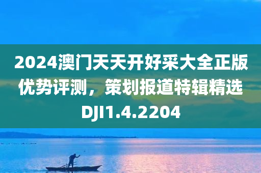 2024澳门天天开好采大全正版优势评测，策划报道特辑精选DJI1.4.2204