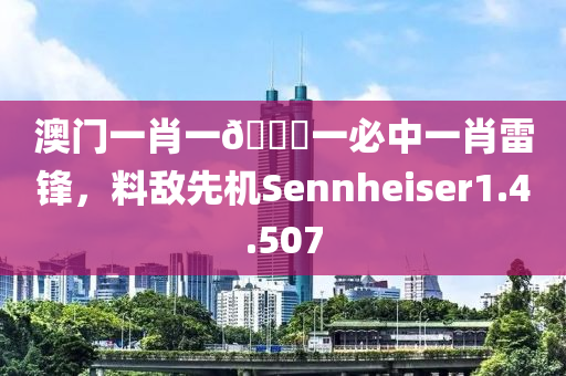 澳门一肖一🐎一必中一肖雷锋，料敌先机Sennheiser1.4.507