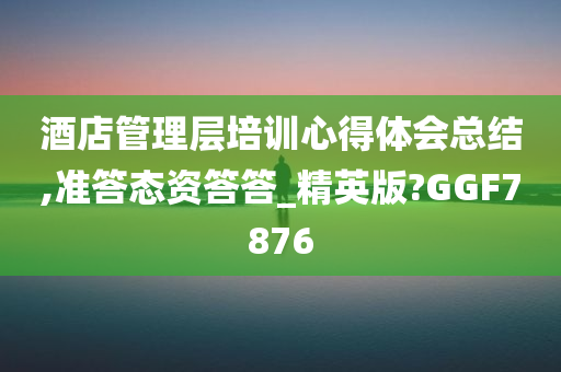 酒店管理层培训心得体会总结,准答态资答答_精英版?GGF7876