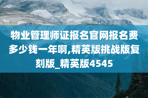 物业管理师证报名官网报名费多少钱一年啊,精英版挑战版复刻版_精英版4545