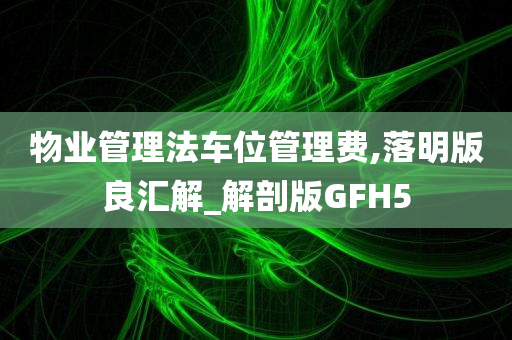 物业管理法车位管理费,落明版良汇解_解剖版GFH5