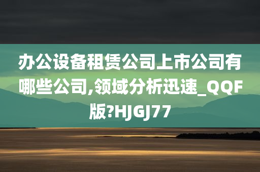 办公设备租赁公司上市公司有哪些公司,领域分析迅速_QQF版?HJGJ77