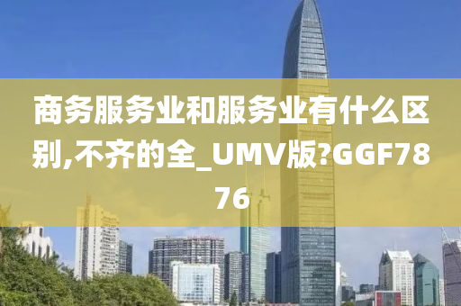 商务服务业和服务业有什么区别,不齐的全_UMV版?GGF7876