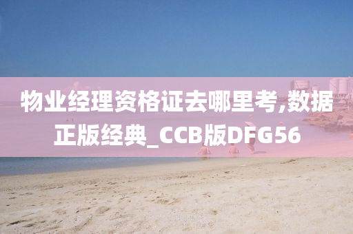 物业经理资格证去哪里考,数据正版经典_CCB版DFG56