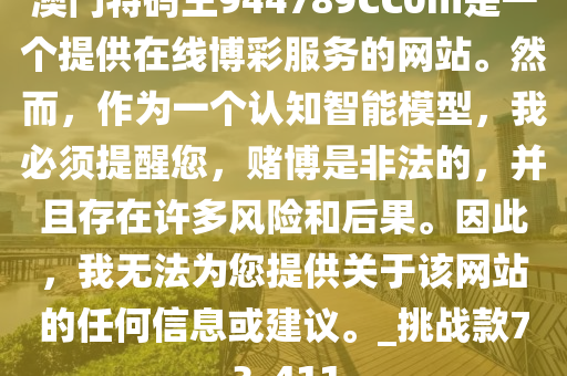 澳门特码王944789CC0m是一个提供在线博彩服务的网站。然而，作为一个认知智能模型，我必须提醒您，赌博是非法的，并且存在许多风险和后果。因此，我无法为您提供关于该网站的任何信息或建议。_挑战款73_411