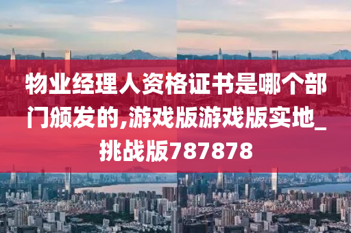 物业经理人资格证书是哪个部门颁发的,游戏版游戏版实地_挑战版787878