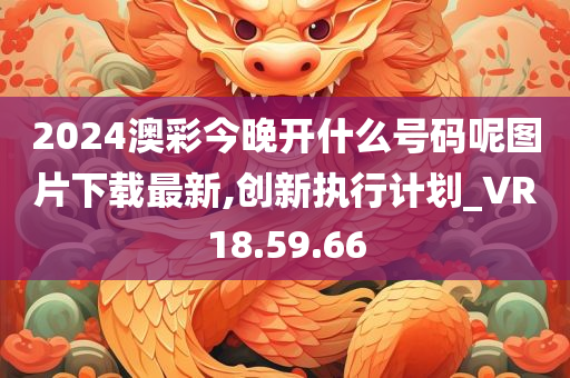 2024澳彩今晚开什么号码呢图片下载最新,创新执行计划_VR18.59.66