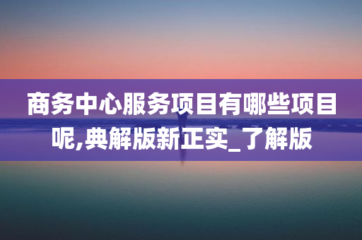 商务中心服务项目有哪些项目呢,典解版新正实_了解版