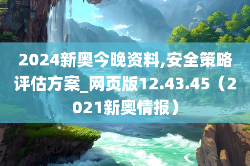 2024新奥今晚资料,安全策略评估方案_网页版12.43.45（2021新奥情报）