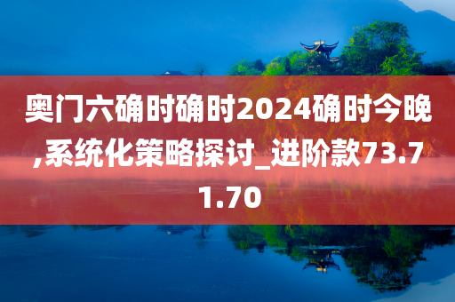 奥门六确时确时2024确时今晚,系统化策略探讨_进阶款73.71.70