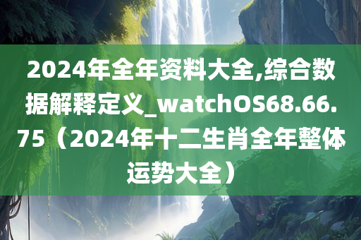 2024年全年资料大全,综合数据解释定义_watchOS68.66.75（2024年十二生肖全年整体运势大全）