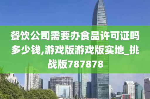 餐饮公司需要办食品许可证吗多少钱,游戏版游戏版实地_挑战版787878