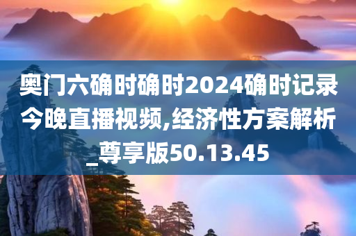 奥门六确时确时2024确时记录今晚直播视频,经济性方案解析_尊享版50.13.45