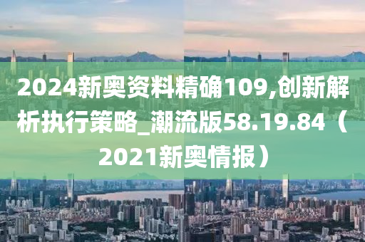 2024新奥资料精确109,创新解析执行策略_潮流版58.19.84（2021新奥情报）