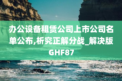 办公设备租赁公司上市公司名单公布,析究正解分战_解决版GHF87