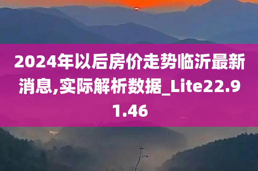 2024年以后房价走势临沂最新消息,实际解析数据_Lite22.91.46