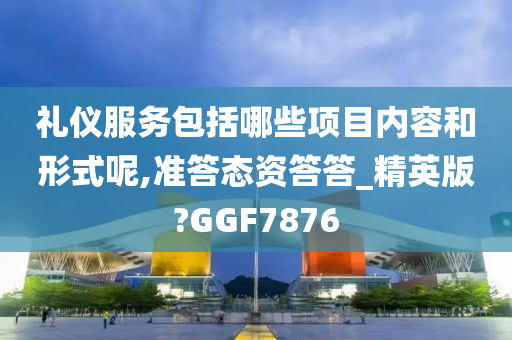 礼仪服务包括哪些项目内容和形式呢,准答态资答答_精英版?GGF7876