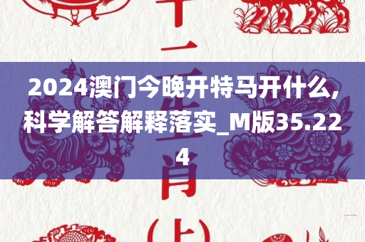 2024澳门今晚开特马开什么,科学解答解释落实_M版35.224