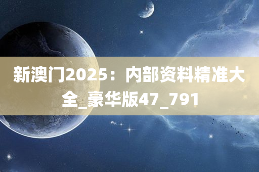 新澳门2025：内部资料精准大全_豪华版47_791