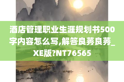 酒店管理职业生涯规划书500字内容怎么写,解答良莠良莠_XE版?NT76565