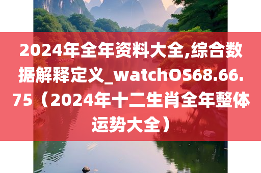 2024年全年资料大全,综合数据解释定义_watchOS68.66.75（2024年十二生肖全年整体运势大全）