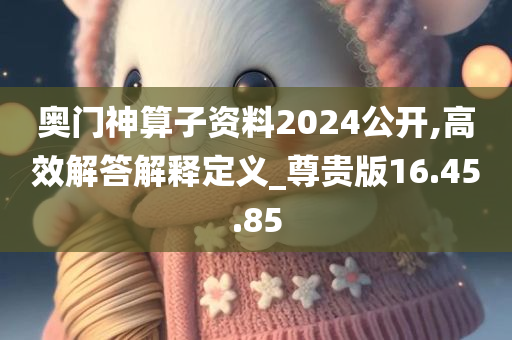 奥门神算子资料2024公开,高效解答解释定义_尊贵版16.45.85