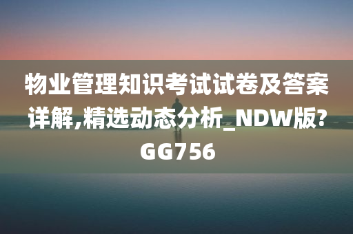 物业管理知识考试试卷及答案详解,精选动态分析_NDW版?GG756