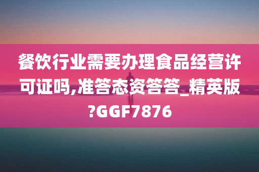 餐饮行业需要办理食品经营许可证吗,准答态资答答_精英版?GGF7876