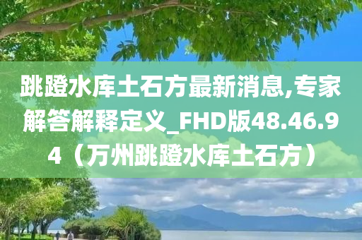 跳蹬水库土石方最新消息,专家解答解释定义_FHD版48.46.94（万州跳蹬水库土石方）