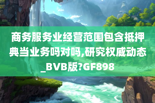 商务服务业经营范围包含抵押典当业务吗对吗,研究权威动态_BVB版?GF898