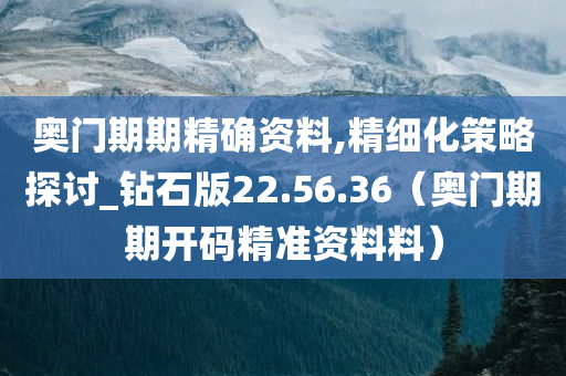 奥门期期精确资料,精细化策略探讨_钻石版22.56.36（奥门期期开码精准资料料）