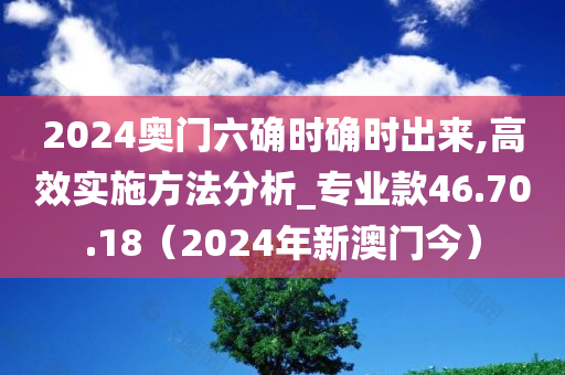 2024奥门六确时确时出来,高效实施方法分析_专业款46.70.18（2024年新澳门今）